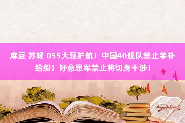 麻豆 苏畅 055大驱护航！中国40舰队禁止菲补给船！好意思军禁止将切身干涉！