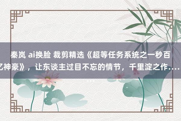 秦岚 ai换脸 裁剪精选《超等任务系统之一秒百亿神豪》，让东谈主过目不忘的情节，千里淀之作……