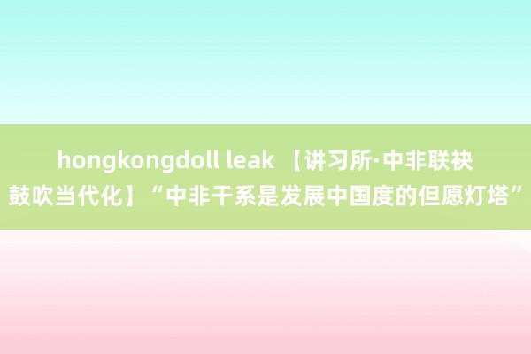 hongkongdoll leak 【讲习所·中非联袂鼓吹当代化】“中非干系是发展中国度的但愿灯塔”