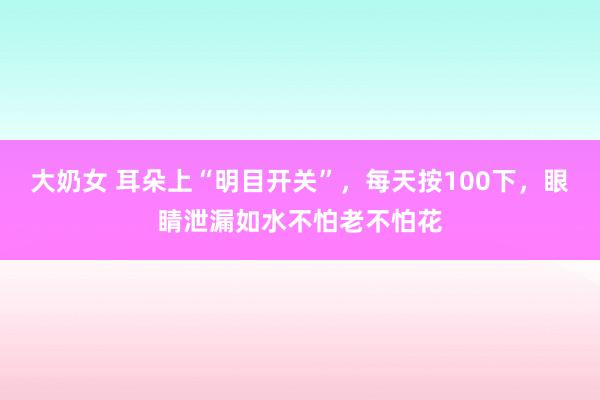 大奶女 耳朵上“明目开关”，每天按100下，眼睛泄漏如水不怕老不怕花