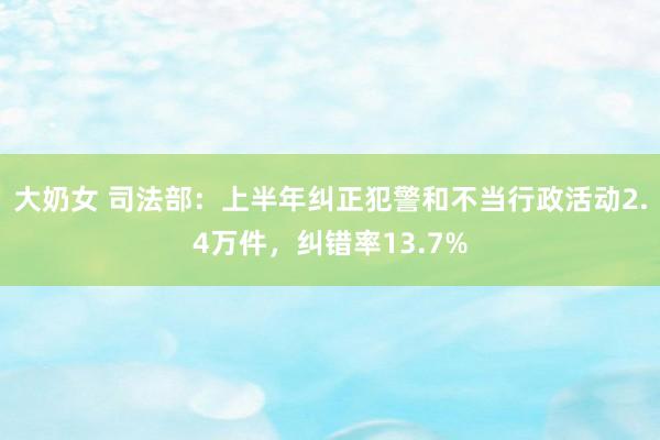 大奶女 司法部：上半年纠正犯警和不当行政活动2.4万件，纠错率13.7%