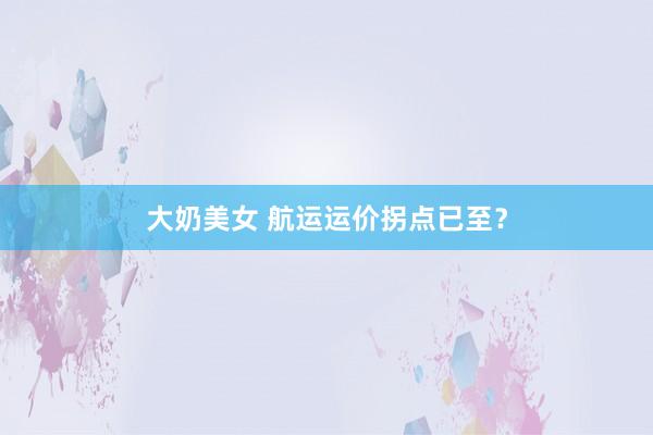 大奶美女 航运运价拐点已至？