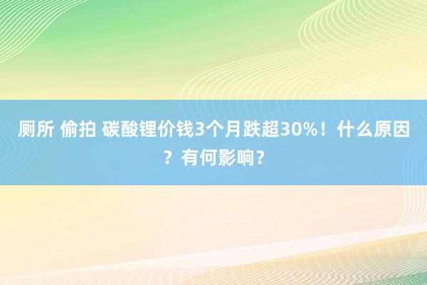 厕所 偷拍 碳酸锂价钱3个月跌超30%！什么原因？有何影响？