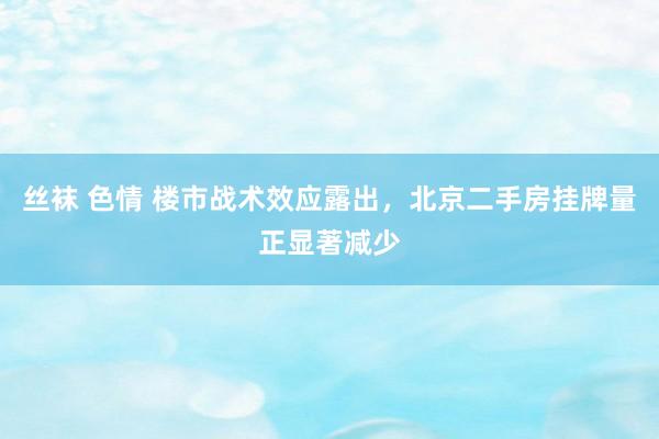 丝袜 色情 楼市战术效应露出，北京二手房挂牌量正显著减少