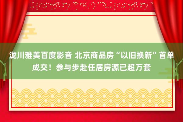 泷川雅美百度影音 北京商品房“以旧换新”首单成交！参与步赴任居房源已超万套