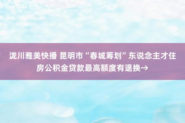 泷川雅美快播 昆明市“春城筹划”东说念主才住房公积金贷款最高额度有退换→