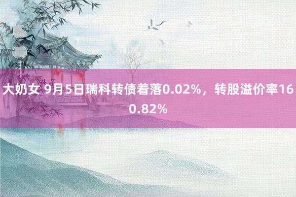 大奶女 9月5日瑞科转债着落0.02%，转股溢价率160.82%