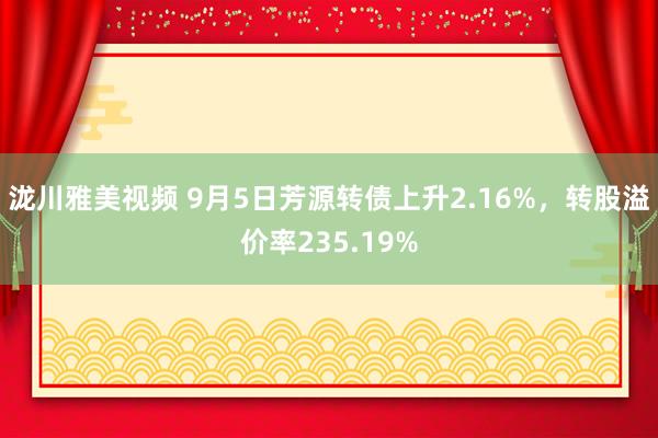 泷川雅美视频 9月5日芳源转债上升2.16%，转股溢价率235.19%