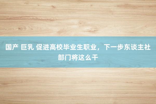 国产 巨乳 促进高校毕业生职业，下一步东谈主社部门将这么干