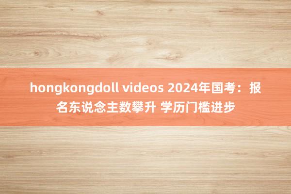 hongkongdoll videos 2024年国考：报名东说念主数攀升 学历门槛进步