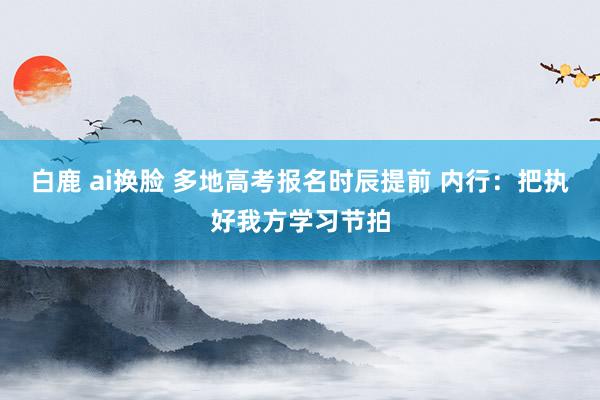 白鹿 ai换脸 多地高考报名时辰提前 内行：把执好我方学习节拍