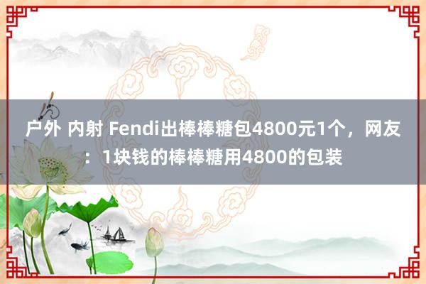 户外 内射 Fendi出棒棒糖包4800元1个，网友：1块钱的棒棒糖用4800的包装