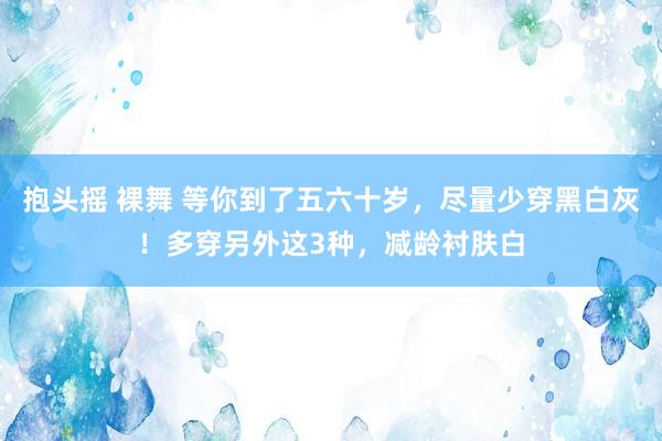 抱头摇 裸舞 等你到了五六十岁，尽量少穿黑白灰！多穿另外这3种，减龄衬肤白