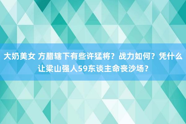 大奶美女 方腊辖下有些许猛将？战力如何？凭什么让梁山强人59东谈主命丧沙场？