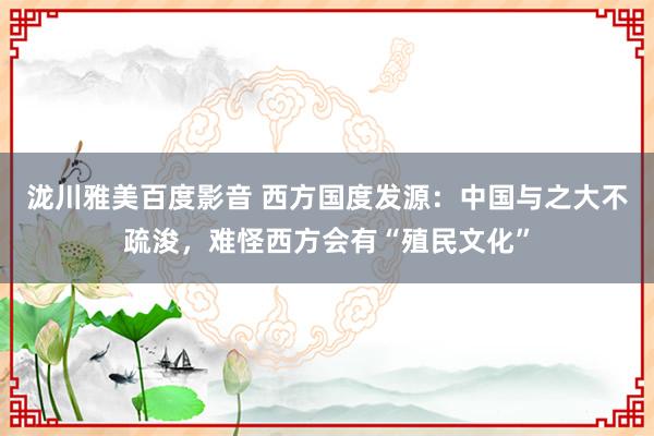 泷川雅美百度影音 西方国度发源：中国与之大不疏浚，难怪西方会有“殖民文化”