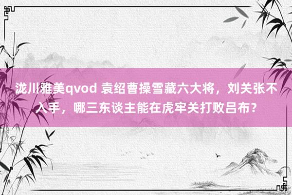 泷川雅美qvod 袁绍曹操雪藏六大将，刘关张不入手，哪三东谈主能在虎牢关打败吕布？