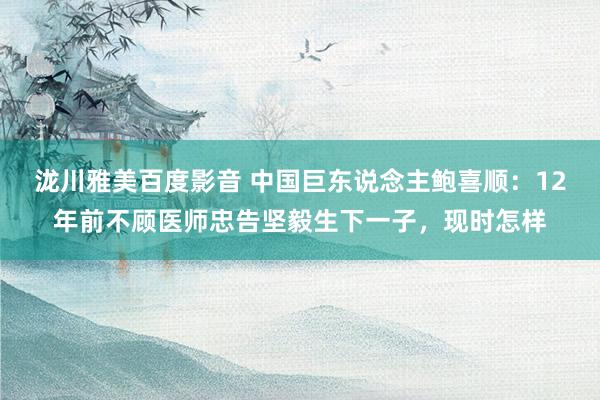 泷川雅美百度影音 中国巨东说念主鲍喜顺：12年前不顾医师忠告坚毅生下一子，现时怎样