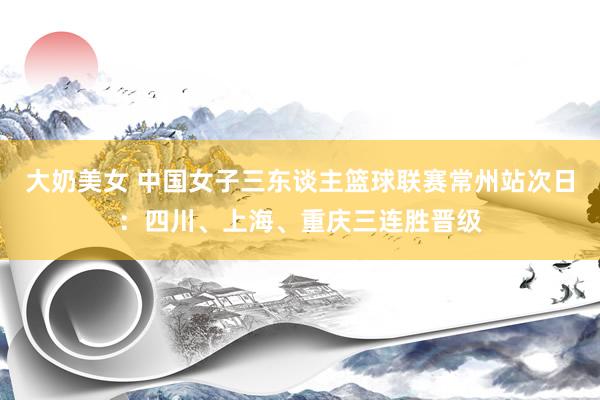 大奶美女 中国女子三东谈主篮球联赛常州站次日：四川、上海、重庆三连胜晋级