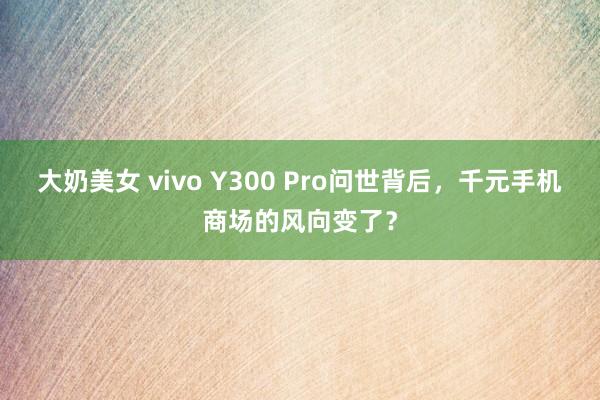 大奶美女 vivo Y300 Pro问世背后，千元手机商场的风向变了？