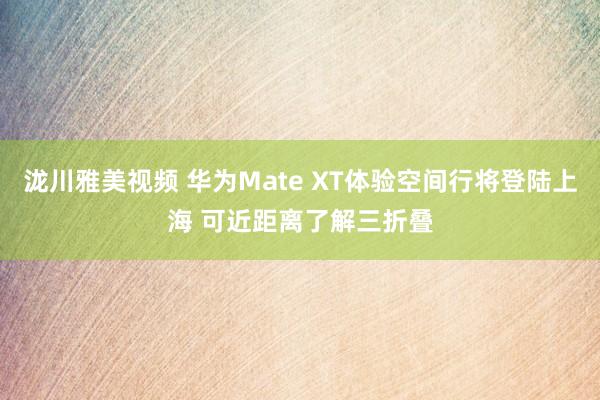 泷川雅美视频 华为Mate XT体验空间行将登陆上海 可近距离了解三折叠