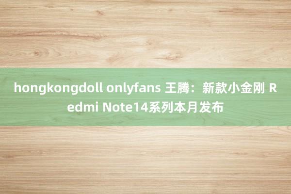 hongkongdoll onlyfans 王腾：新款小金刚 Redmi Note14系列本月发布