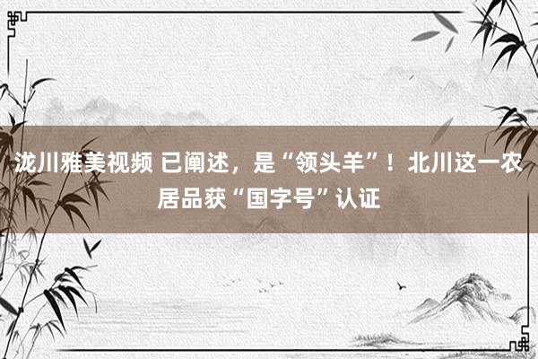 泷川雅美视频 已阐述，是“领头羊”！北川这一农居品获“国字号”认证