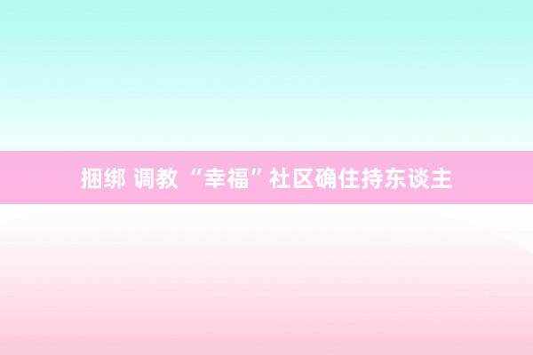 捆绑 调教 “幸福”社区确住持东谈主