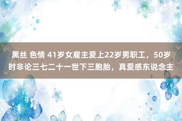 黑丝 色情 41岁女雇主爱上22岁男职工，50岁时非论三七二十一世下三胞胎，真爱感东说念主