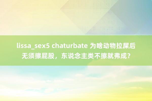 lissa_sex5 chaturbate 为啥动物拉屎后无须擦屁股，东说念主类不擦就弗成？