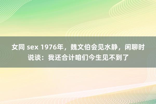 女同 sex 1976年，魏文伯会见水静，闲聊时说谈：我还合计咱们今生见不到了