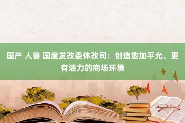 国产 人兽 国度发改委体改司：创造愈加平允、更有活力的商场环境