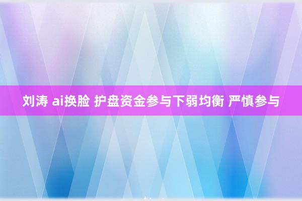 刘涛 ai换脸 护盘资金参与下弱均衡 严慎参与