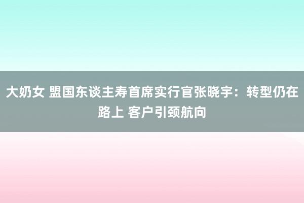 大奶女 盟国东谈主寿首席实行官张晓宇：转型仍在路上 客户引颈航向