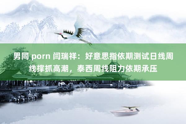 男同 porn 闫瑞祥：好意思指依期测试日线周线撑抓高潮，泰西周线阻力依期承压