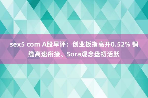 sex5 com A股早评：创业板指高开0.52% 铜缆高速衔接、Sora观念盘初活跃