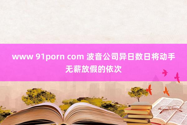 www 91porn com 波音公司异日数日将动手无薪放假的依次