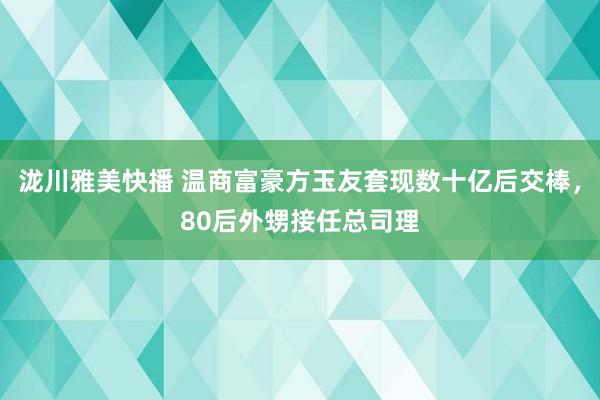 泷川雅美快播 温商富豪方玉友套现数十亿后交棒，80后外甥接任总司理