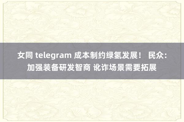 女同 telegram 成本制约绿氢发展！ 民众：加强装备研发智商 讹诈场景需要拓展