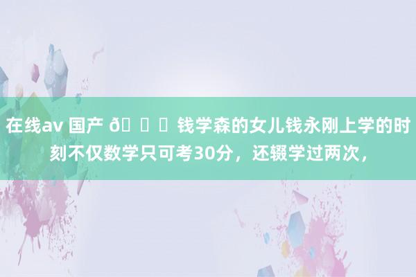 在线av 国产 🌞钱学森的女儿钱永刚上学的时刻不仅数学只可考30分，还辍学过两次，