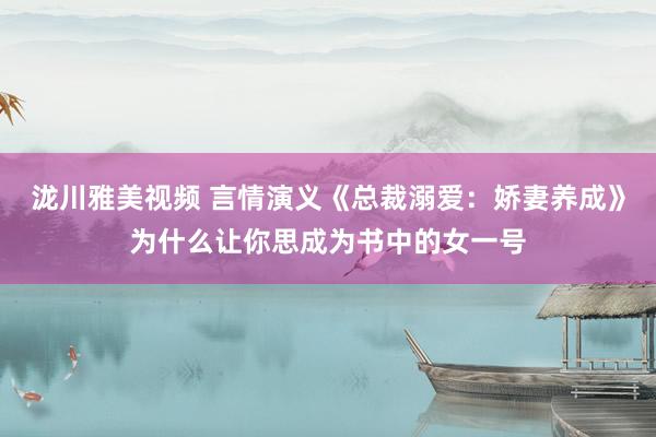 泷川雅美视频 言情演义《总裁溺爱：娇妻养成》为什么让你思成为书中的女一号