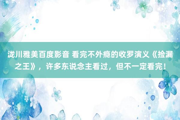 泷川雅美百度影音 看完不外瘾的收罗演义《捡漏之王》，许多东说念主看过，但不一定看完！