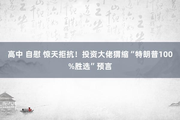 高中 自慰 惊天拒抗！投资大佬猬缩“特朗普100%胜选”预言