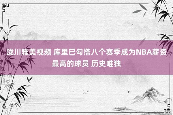 泷川雅美视频 库里已勾搭八个赛季成为NBA薪资最高的球员 历史唯独