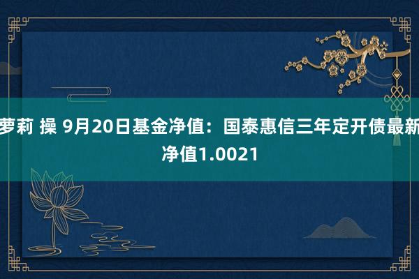 萝莉 操 9月20日基金净值：国泰惠信三年定开债最新净值1.0021