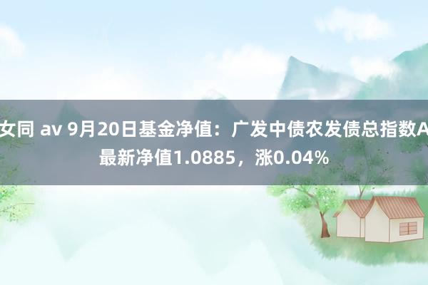 女同 av 9月20日基金净值：广发中债农发债总指数A最新净值1.0885，涨0.04%