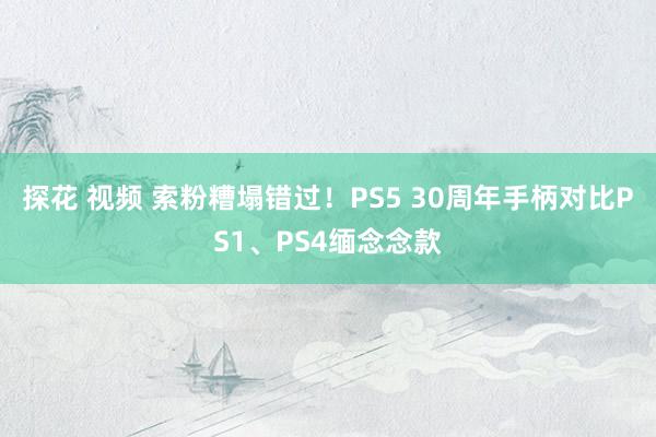 探花 视频 索粉糟塌错过！PS5 30周年手柄对比PS1、PS4缅念念款