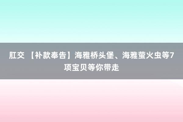 肛交 【补款奉告】海雅桥头堡、海雅萤火虫等7项宝贝等你带走