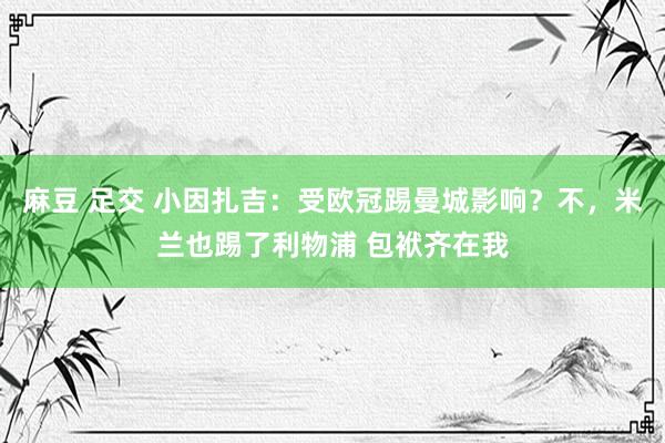 麻豆 足交 小因扎吉：受欧冠踢曼城影响？不，米兰也踢了利物浦 包袱齐在我