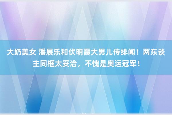 大奶美女 潘展乐和伏明霞大男儿传绯闻！两东谈主同框太妥洽，不愧是奥运冠军！