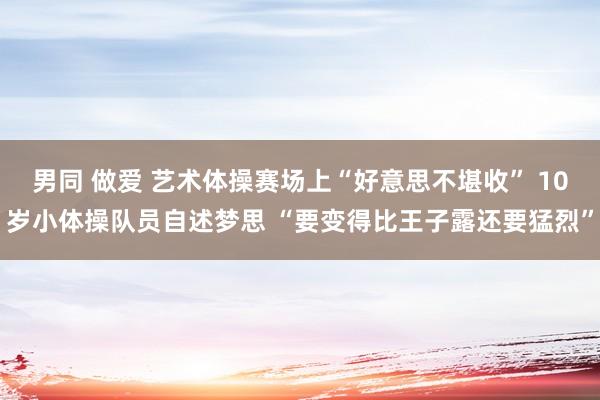 男同 做爱 艺术体操赛场上“好意思不堪收” 10岁小体操队员自述梦思 “要变得比王子露还要猛烈”